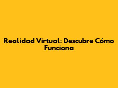 Realidad Virtual: Descubre Cómo Funciona
