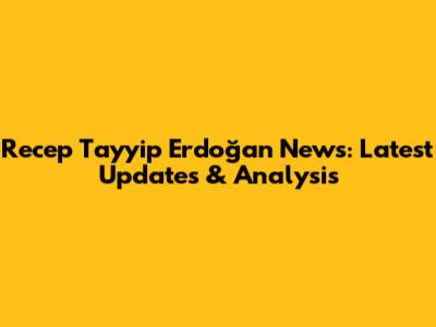 Recep Tayyip Erdoğan News: Latest Updates & Analysis