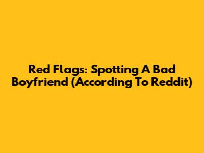 Red Flags: Spotting A Bad Boyfriend (According To Reddit)