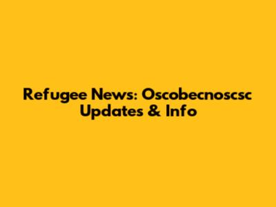 Refugee News: Oscobecnoscsc Updates & Info