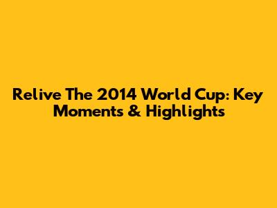 Relive The 2014 World Cup: Key Moments & Highlights