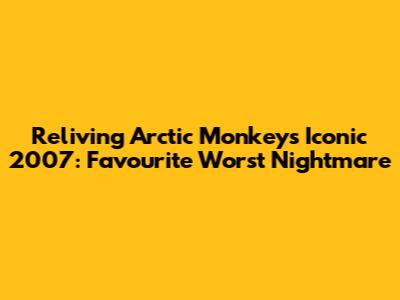 Reliving Arctic Monkeys' Iconic 2007: Favourite Worst Nightmare