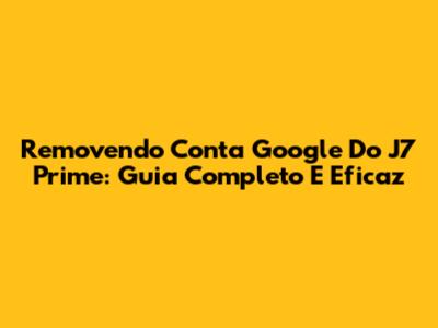 Removendo Conta Google Do J7 Prime: Guia Completo E Eficaz