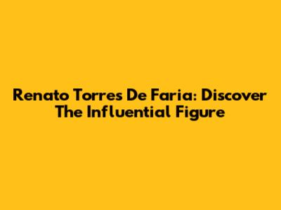 Renato Torres De Faria: Discover The Influential Figure