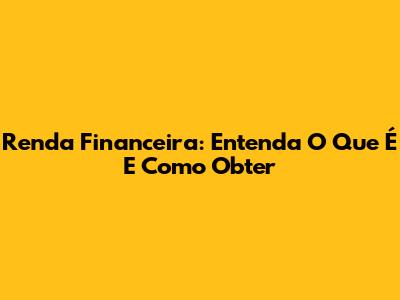 Renda Financeira: Entenda O Que É E Como Obter