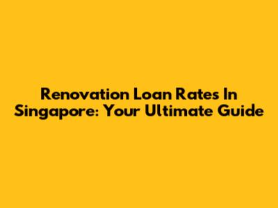 Renovation Loan Rates In Singapore: Your Ultimate Guide