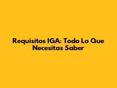 Requisitos IGA: Todo Lo Que Necesitas Saber