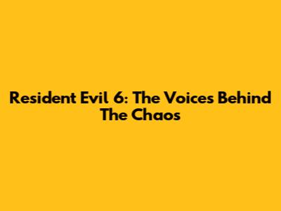 Resident Evil 6: The Voices Behind The Chaos