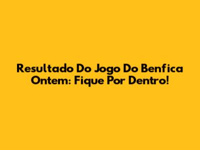 Resultado Do Jogo Do Benfica Ontem: Fique Por Dentro!