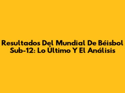 Resultados Del Mundial De Béisbol Sub-12: Lo Último Y El Análisis