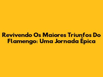 Revivendo Os Maiores Triunfos Do Flamengo: Uma Jornada Épica