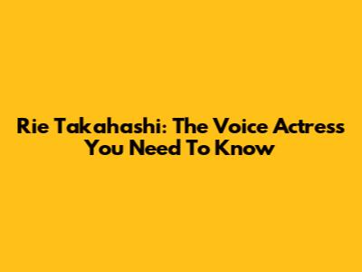 Rie Takahashi: The Voice Actress You Need To Know