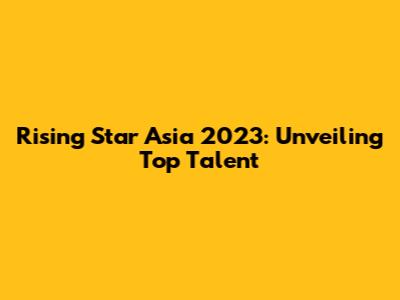 Rising Star Asia 2023: Unveiling Top Talent