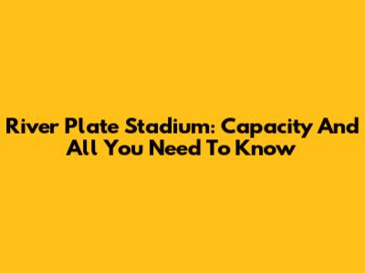 River Plate Stadium: Capacity And All You Need To Know