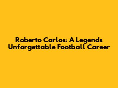 Roberto Carlos: A Legend's Unforgettable Football Career