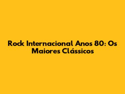 Rock Internacional Anos 80: Os Maiores Clássicos