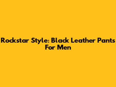 Rockstar Style: Black Leather Pants For Men