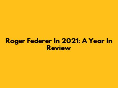 Roger Federer In 2021: A Year In Review