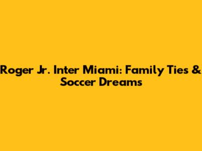 Roger Jr. Inter Miami: Family Ties & Soccer Dreams
