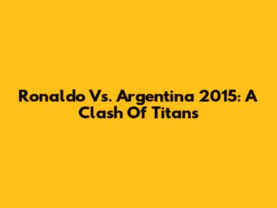 Ronaldo Vs. Argentina 2015: A Clash Of Titans