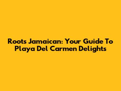 Roots Jamaican: Your Guide To Playa Del Carmen Delights