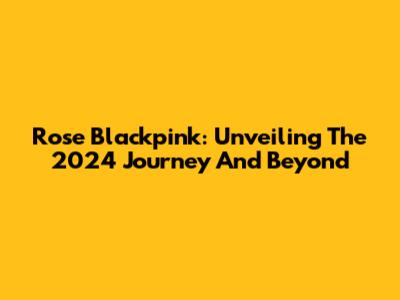 Rose Blackpink: Unveiling The 2024 Journey And Beyond