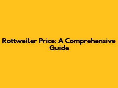 Rottweiler Price: A Comprehensive Guide