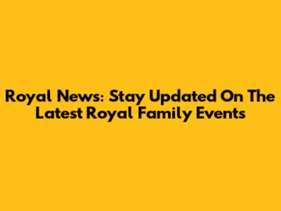 Royal News: Stay Updated On The Latest Royal Family Events