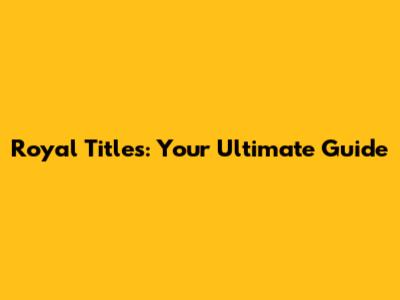 Royal Titles: Your Ultimate Guide