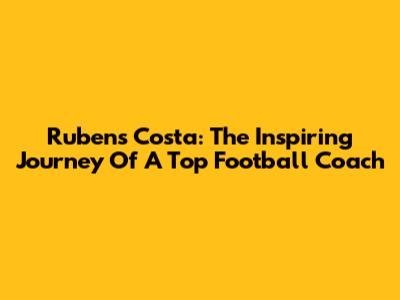 Rubens Costa: The Inspiring Journey Of A Top Football Coach