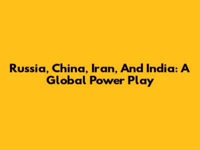 Russia, China, Iran, And India: A Global Power Play