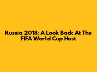 Russia 2018: A Look Back At The FIFA World Cup Host