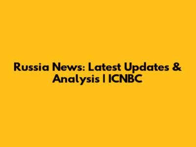 Russia News: Latest Updates & Analysis | ICNBC