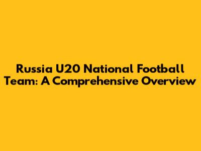 Russia U20 National Football Team: A Comprehensive Overview