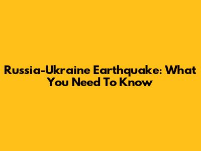 Russia-Ukraine Earthquake: What You Need To Know