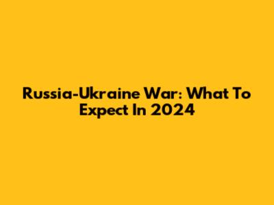 Russia-Ukraine War: What To Expect In 2024