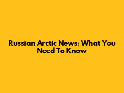 Russian Arctic News: What You Need To Know