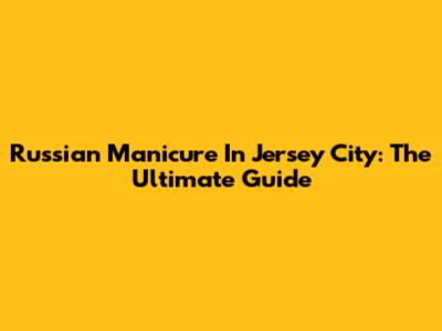 Russian Manicure In Jersey City: The Ultimate Guide