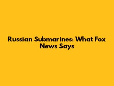 Russian Submarines: What Fox News Says