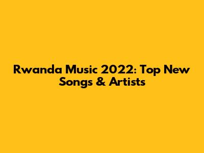 Rwanda Music 2022: Top New Songs & Artists