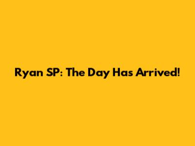 Ryan SP: The Day Has Arrived!