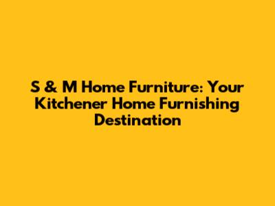 S & M Home Furniture: Your Kitchener Home Furnishing Destination