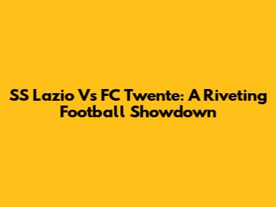 SS Lazio Vs FC Twente: A Riveting Football Showdown