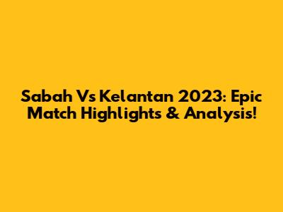 Sabah Vs Kelantan 2023: Epic Match Highlights & Analysis!