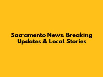 Sacramento News: Breaking Updates & Local Stories