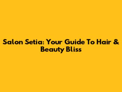 Salon Setia: Your Guide To Hair & Beauty Bliss