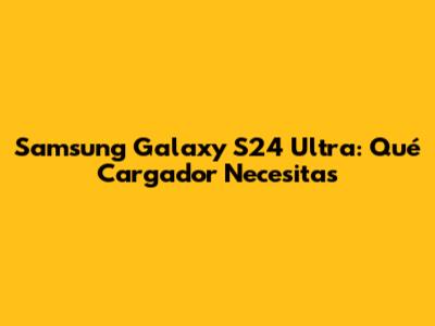 Samsung Galaxy S24 Ultra: Qué Cargador Necesitas