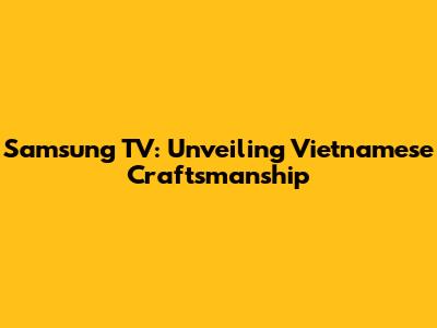 Samsung TV: Unveiling Vietnamese Craftsmanship