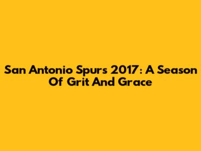 San Antonio Spurs 2017: A Season Of Grit And Grace