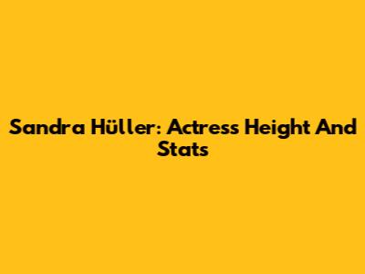 Sandra Hüller: Actress Height And Stats